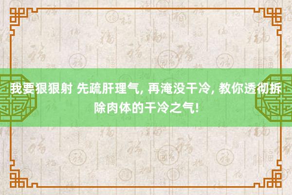 我要狠狠射 先疏肝理气, 再淹没干冷, 教你透彻拆除肉体的干冷之气!