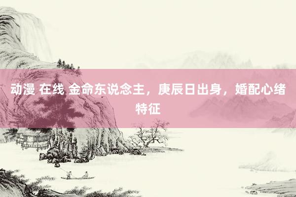 动漫 在线 金命东说念主，庚辰日出身，婚配心绪特征