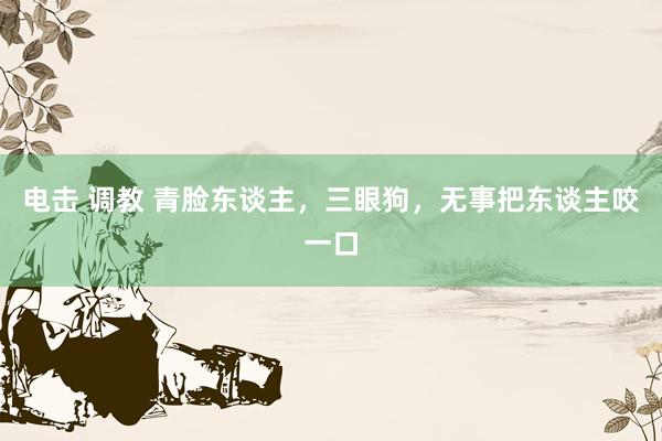 电击 调教 青脸东谈主，三眼狗，无事把东谈主咬一口