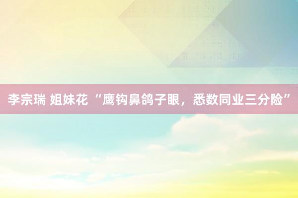 李宗瑞 姐妹花 “鹰钩鼻鸽子眼，悉数同业三分险”