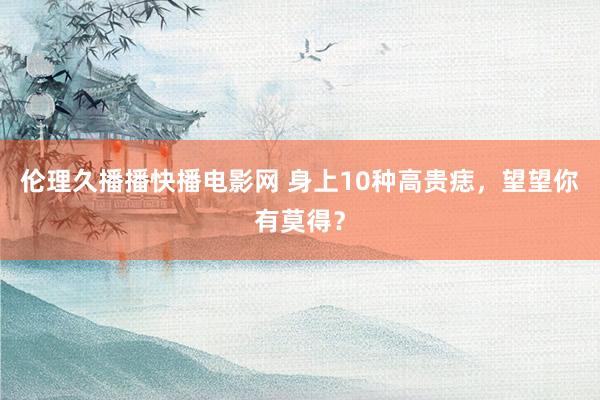 伦理久播播快播电影网 身上10种高贵痣，望望你有莫得？