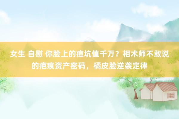 女生 自慰 你脸上的痘坑值千万？相术师不敢说的疤痕资产密码，橘皮脸逆袭定律