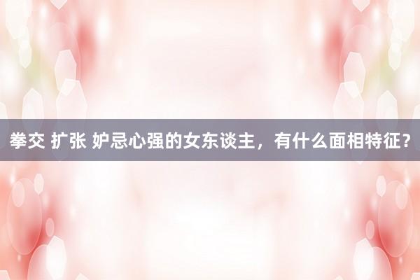 拳交 扩张 妒忌心强的女东谈主，有什么面相特征？