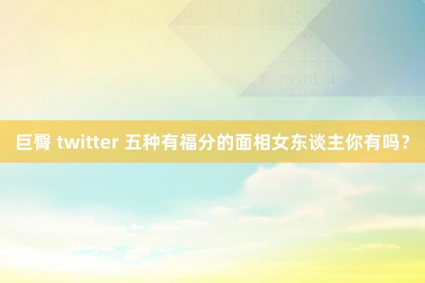 巨臀 twitter 五种有福分的面相女东谈主你有吗？