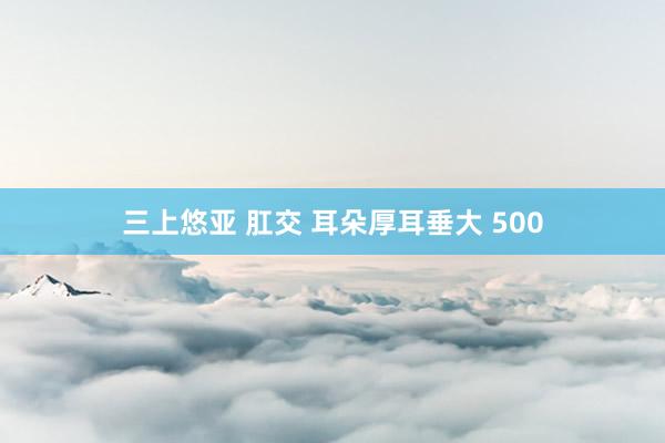 三上悠亚 肛交 耳朵厚耳垂大 500