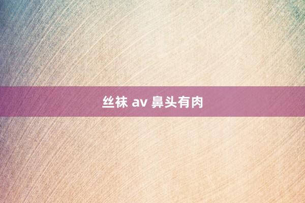 丝袜 av 鼻头有肉