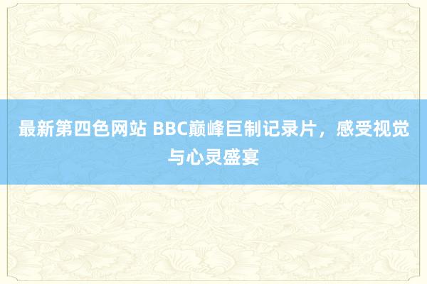 最新第四色网站 BBC巅峰巨制记录片，感受视觉与心灵盛宴