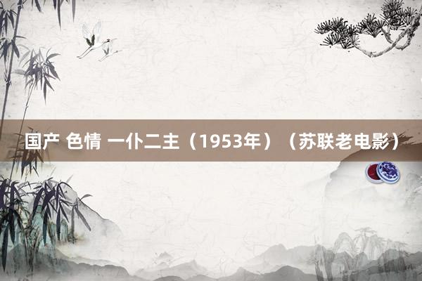 国产 色情 一仆二主（1953年）（苏联老电影）