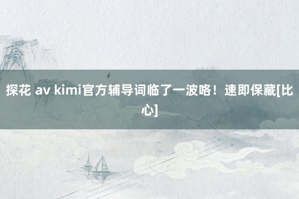 探花 av kimi官方辅导词临了一波咯！速即保藏[比心]