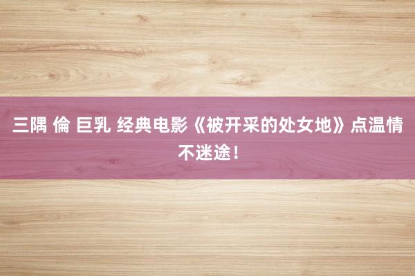 三隅 倫 巨乳 经典电影《被开采的处女地》点温情不迷途！