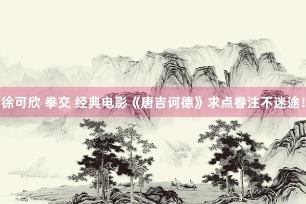 徐可欣 拳交 经典电影《唐吉诃德》求点眷注不迷途！