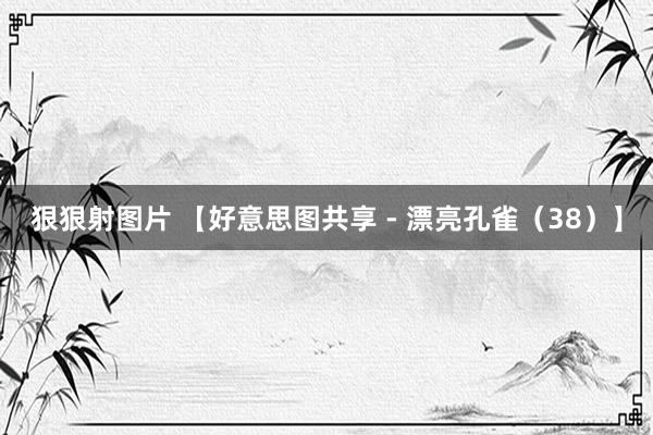 狠狠射图片 【好意思图共享 - 漂亮孔雀（38）】
