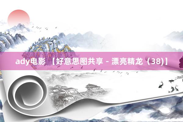 ady电影 【好意思图共享 - 漂亮精龙（38)】