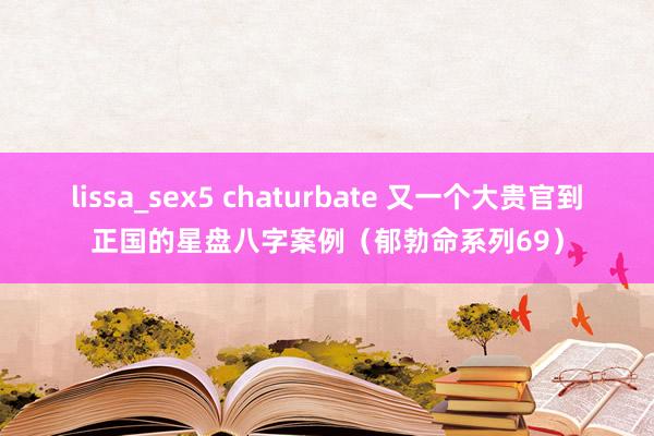 lissa_sex5 chaturbate 又一个大贵官到正国的星盘八字案例（郁勃命系列69）