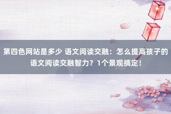 第四色网站是多少 语文阅读交融：怎么提高孩子的语文阅读交融智力？1个景观搞定！