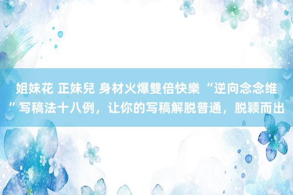 姐妹花 正妹兒 身材火爆雙倍快樂 “逆向念念维”写稿法十八例，让你的写稿解脱普通，脱颖而出