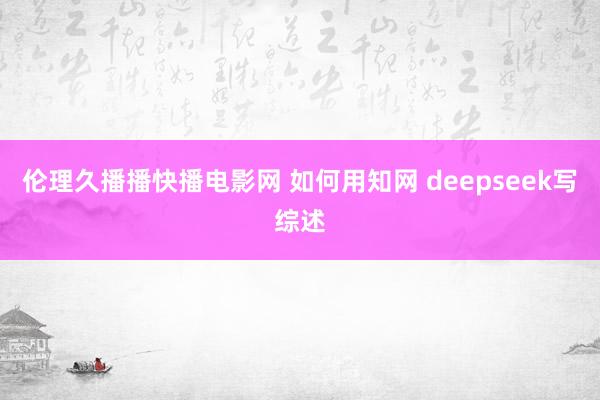伦理久播播快播电影网 如何用知网 deepseek写综述