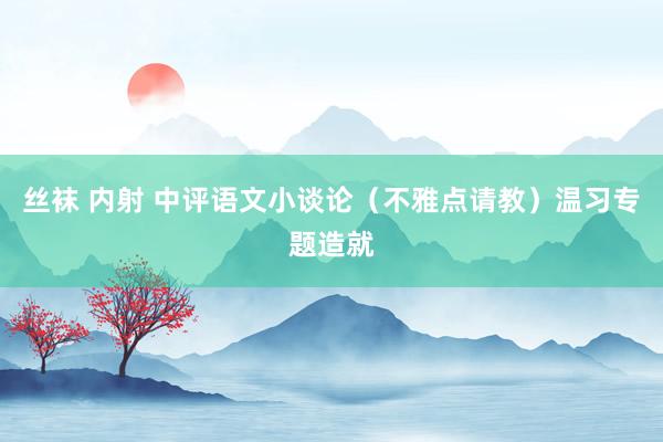 丝袜 内射 中评语文小谈论（不雅点请教）温习专题造就