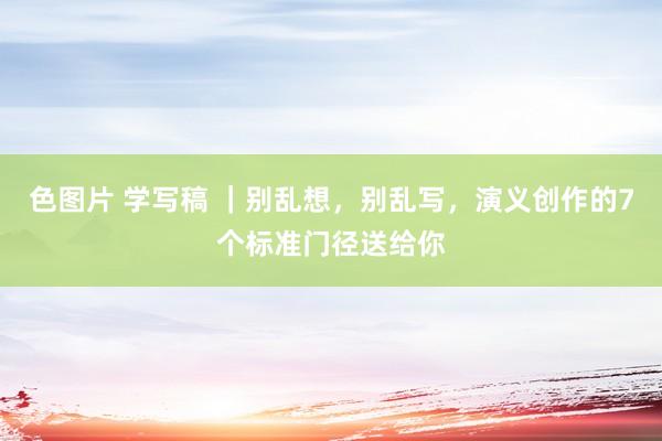 色图片 学写稿 ｜别乱想，别乱写，演义创作的7个标准门径送给你
