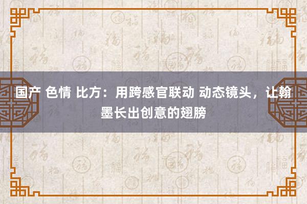 国产 色情 比方：用跨感官联动 动态镜头，让翰墨长出创意的翅膀