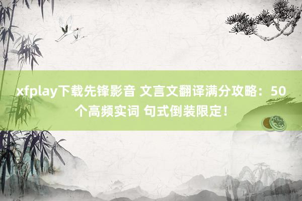 xfplay下载先锋影音 文言文翻译满分攻略：50个高频实词 句式倒装限定！