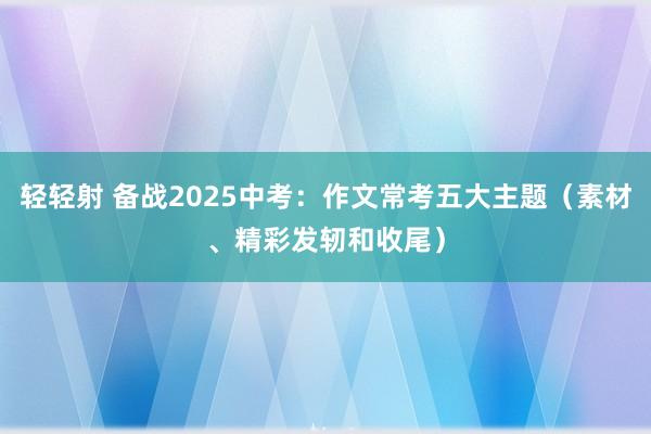 轻轻射 备战2025中考：作文常考五大主题（素材、精彩发轫和收尾）