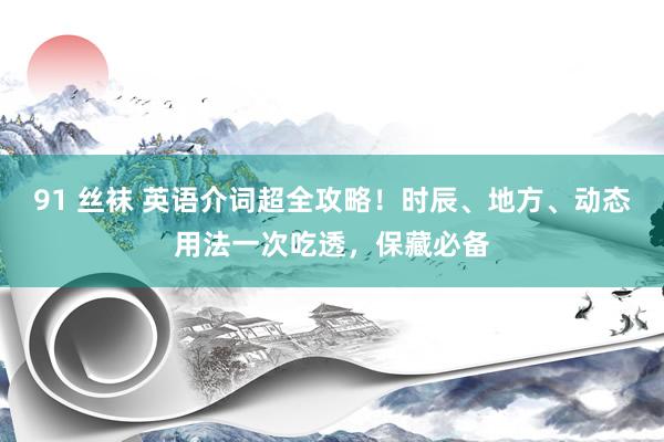 91 丝袜 英语介词超全攻略！时辰、地方、动态用法一次吃透，保藏必备
