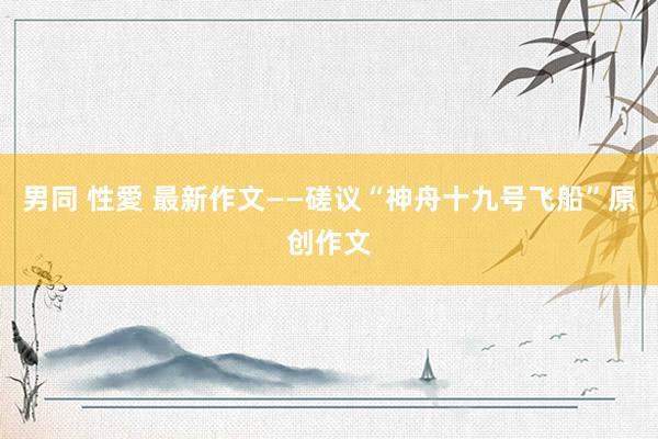 男同 性愛 最新作文——磋议“神舟十九号飞船”原创作文