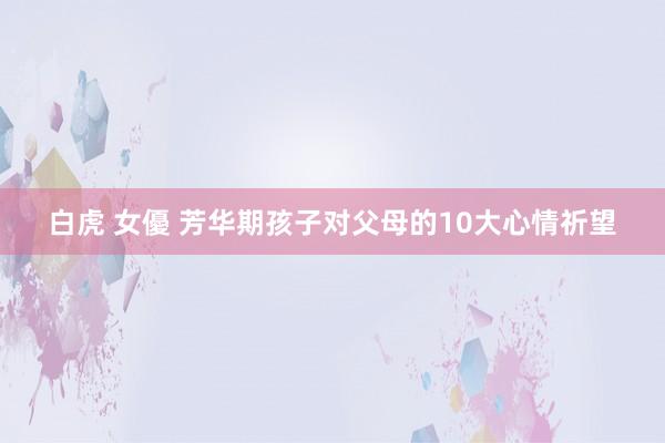 白虎 女優 芳华期孩子对父母的10大心情祈望