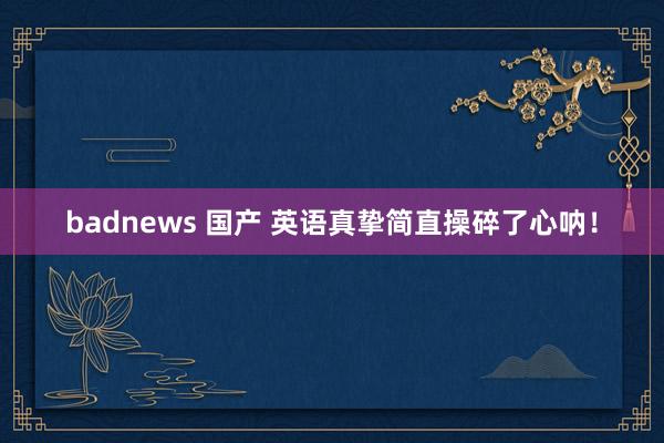 badnews 国产 英语真挚简直操碎了心呐!
