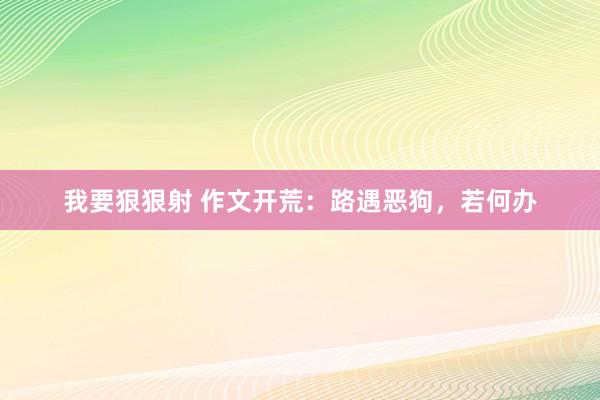 我要狠狠射 作文开荒：路遇恶狗，若何办