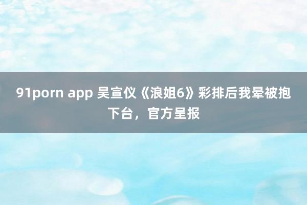 91porn app 吴宣仪《浪姐6》彩排后我晕被抱下台，官方呈报