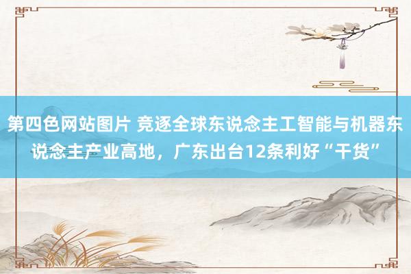 第四色网站图片 竞逐全球东说念主工智能与机器东说念主产业高地，广东出台12条利好“干货”