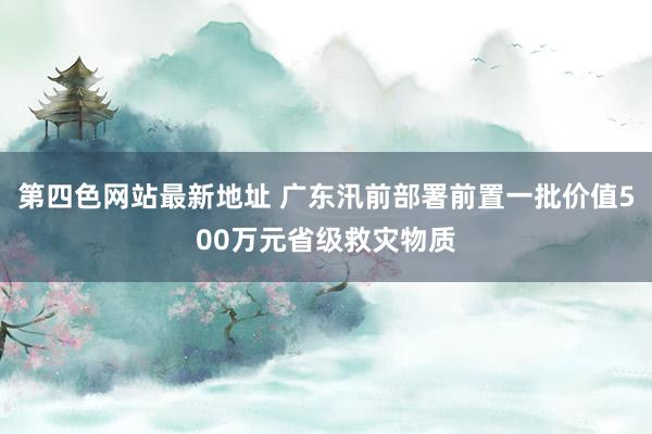 第四色网站最新地址 广东汛前部署前置一批价值500万元省级救灾物质
