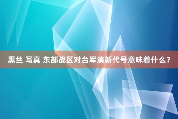 黑丝 写真 东部战区对台军演新代号意味着什么？