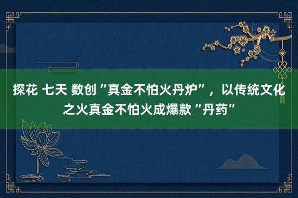 探花 七天 数创“真金不怕火丹炉”，以传统文化之火真金不怕火成爆款“丹药”