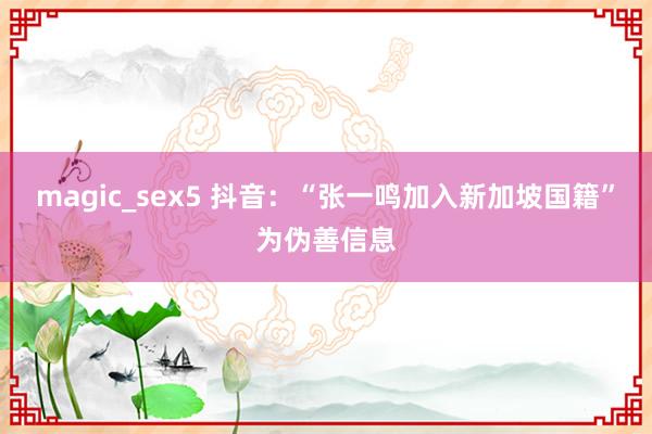 magic_sex5 抖音：“张一鸣加入新加坡国籍”为伪善信息
