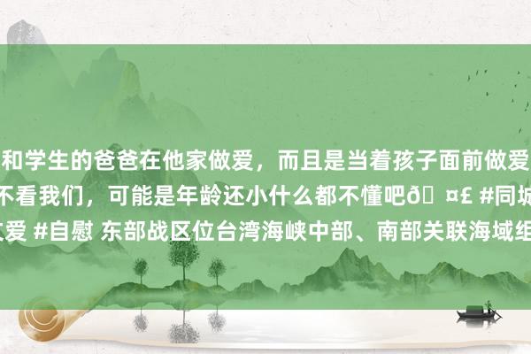 和学生的爸爸在他家做爱，而且是当着孩子面前做爱，太刺激了，孩子完全不看我们，可能是年龄还小什么都不懂吧🤣 #同城 #文爱 #自慰 东部战区位台湾海峡中部、南部关联海域组织“海峡雷霆-2025A”演练