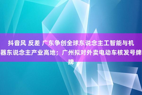抖音风 反差 广东争创全球东说念主工智能与机器东说念主产业高地；广州拟对外卖电动车核发号牌
