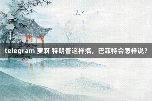 telegram 萝莉 特朗普这样搞，巴菲特会怎样说？
