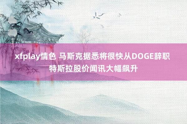 xfplay情色 马斯克据悉将很快从DOGE辞职 特斯拉股价闻讯大幅飙升
