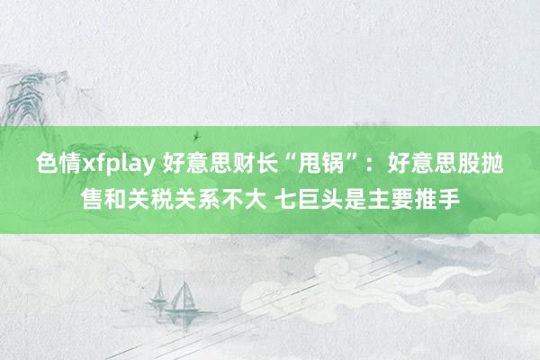 色情xfplay 好意思财长“甩锅”：好意思股抛售和关税关系不大 七巨头是主要推手