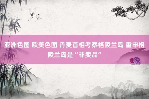 亚洲色图 欧美色图 丹麦首相考察格陵兰岛 重申格陵兰岛是“非卖品”