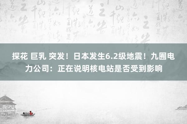 探花 巨乳 突发！日本发生6.2级地震！九囿电力公司：正在说明核电站是否受到影响
