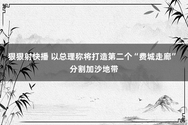狠狠射快播 以总理称将打造第二个“费城走廊” 分割加沙地带