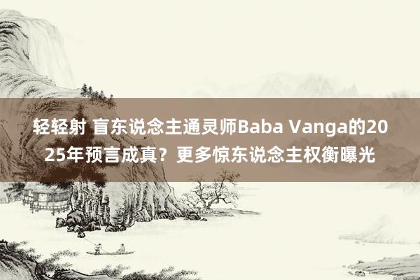 轻轻射 盲东说念主通灵师Baba Vanga的2025年预言成真？更多惊东说念主权衡曝光