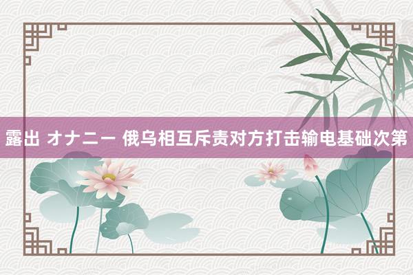 露出 オナニー 俄乌相互斥责对方打击输电基础次第