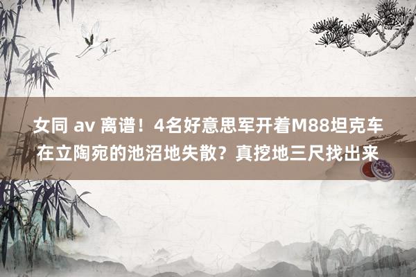 女同 av 离谱！4名好意思军开着M88坦克车在立陶宛的池沼地失散？真挖地三尺找出来