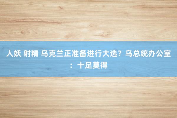 人妖 射精 乌克兰正准备进行大选？乌总统办公室：十足莫得