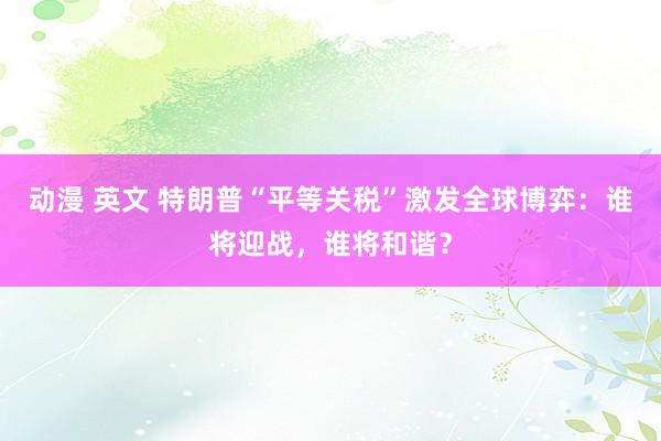 动漫 英文 特朗普“平等关税”激发全球博弈：谁将迎战，谁将和谐？